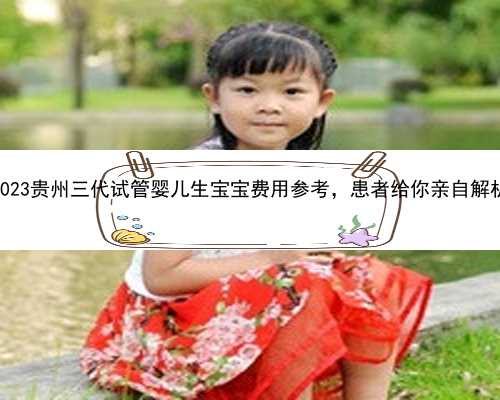2023贵州三代试管婴儿生宝宝费用参考，患者给你亲自解析